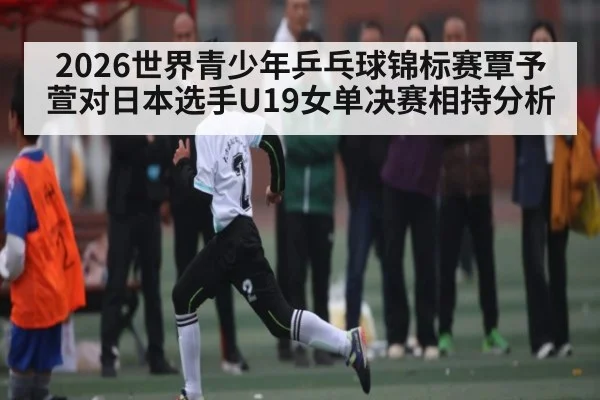 2026世界青少年乒乓球锦标赛覃予萱对日本选手U19女单决赛相持分析